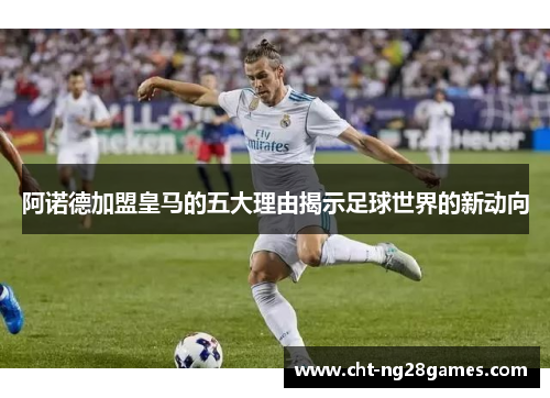 阿诺德加盟皇马的五大理由揭示足球世界的新动向 阿诺德加盟皇马的五大理由揭示足球世界的新动向