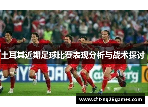土耳其近期足球比赛表现分析与战术探讨 土耳其近期足球比赛表现分析与战术探讨