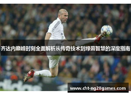 齐达内巅峰时刻全面解析从传奇技术到绿茵智慧的深度指南