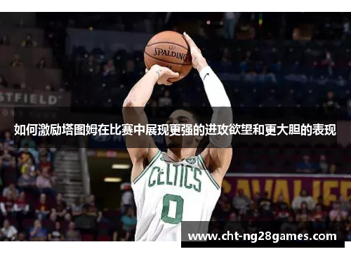 如何激励塔图姆在比赛中展现更强的进攻欲望和更大胆的表现 如何激励塔图姆在比赛中展现更强的进攻欲望和更大胆的表现