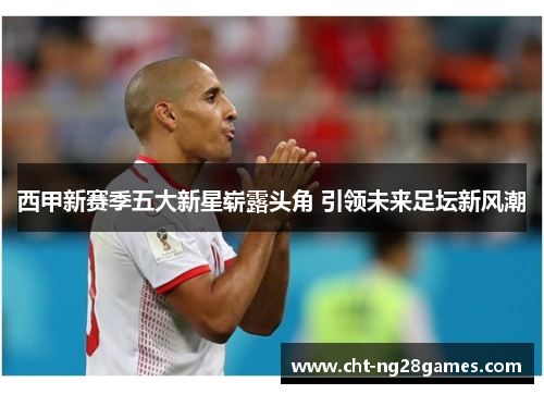 西甲新赛季五大新星崭露头角 引领未来足坛新风潮 西甲新赛季五大新星崭露头角 引领未来足坛新风潮