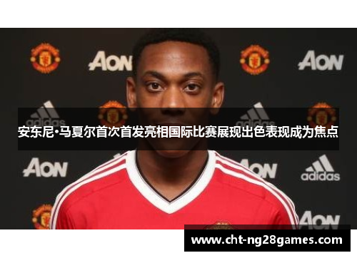 安东尼·马夏尔首次首发亮相国际比赛展现出色表现成为焦点 安东尼·马夏尔首次首发亮相国际比赛展现出色表现成为焦点