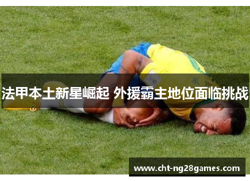 法甲本土新星崛起 外援霸主地位面临挑战 法甲本土新星崛起 外援霸主地位面临挑战