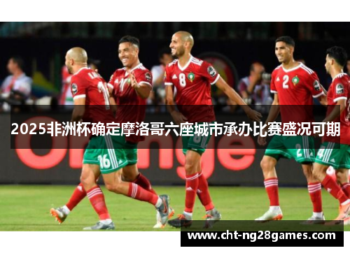2025非洲杯确定摩洛哥六座城市承办比赛盛况可期 2025非洲杯确定摩洛哥六座城市承办比赛盛况可期