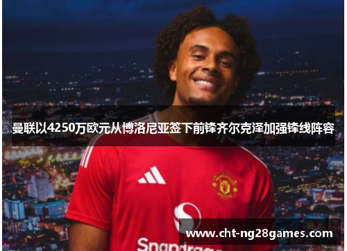 曼联以4250万欧元从博洛尼亚签下前锋齐尔克泽加强锋线阵容 曼联以4250万欧元从博洛尼亚签下前锋齐尔克泽加强锋线阵容