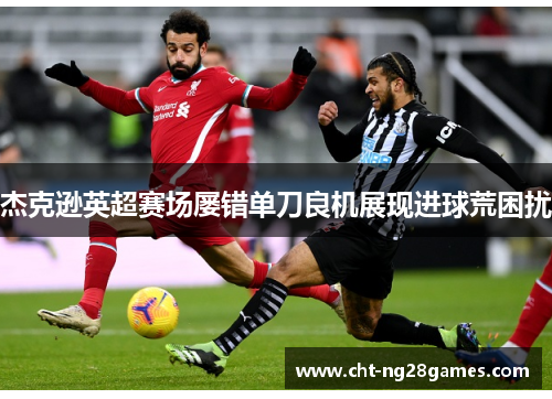 杰克逊英超赛场屡错单刀良机展现进球荒困扰 杰克逊英超赛场屡错单刀良机展现进球荒困扰