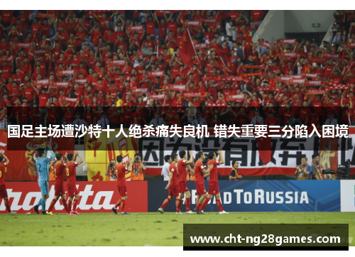 国足主场遭沙特十人绝杀痛失良机 错失重要三分陷入困境 国足主场遭沙特十人绝杀痛失良机 错失重要三分陷入困境